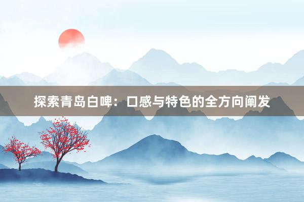 探索青岛白啤：口感与特色的全方向阐发