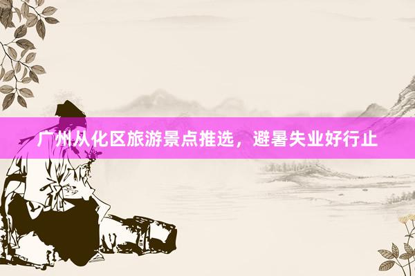 广州从化区旅游景点推选，避暑失业好行止